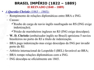 BRASIL IMPÉRIO (1822 – 1889)
                    II REINADO (1840 – 1889)
• A Questão Christie (1863 – 1865):
   – Rompimento de relações diplomáticas entre BRA e ING.
   – Causas:
      Roubo de carga de navio inglês naufragado no RS (ING exige
        indenização);
      Prisão de marinheiros ingleses no RJ (ING exige desculpas).
   – W. D. Christie (embaixador inglês no Brasil) aprisiona 5 navios
     brasileiros no porto do RJ a título de indenização.
   – BRA paga indenização mas exige desculpas da ING por invadir
     porto do RJ.
   – Arbítrio internacional de Leopoldo I (BEL) favorável ao BRA;
   – BRA rompe relações diplomáticas com a ING.
   – ING desculpa-se oficialmente em 1865.
 