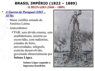 BRASIL IMPÉRIO (1822 – 1889)
                  II REINADO (1840 – 1889)
• A Guerra do Paraguai (1865 –
  1870):
   – Maior conflito armado da
     América Latina.
   – Antecedentes:
      PAR: sem dívida externa, sem
        analfabetismo, miséria ou
        escravidão, com indústrias,
        estradas de ferro,
        universidades, telégrafo,
        exército desenvolvido,
        governado ditatorialmente por
        Solano López.
               Solano López segundo a
               imprensa brasileira
 
