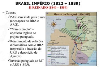 BRASIL IMPÉRIO (1822 – 1889)
                 II REINADO (1840 – 1889)
– Causas:
   PAR sem saída para o mar
    (anexações no BRA e
    ARG).
   “Mau exemplo” –
    oposição inglesa ao
    projeto paraguaio.
   Rompimento de relações
    diplomáticas com o BRA
    (represália a invasão do
    URU e deposição de
    Aguirre).
   Invasão paraguaia ao MT
    e ARG (1865).
 