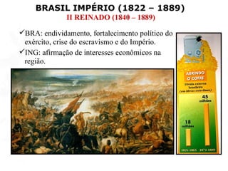 BRASIL IMPÉRIO (1822 – 1889)
              II REINADO (1840 – 1889)

BRA: endividamento, fortalecimento político do
 exército, crise do escravismo e do Império.
ING: afirmação de interesses econômicos na
 região.
 