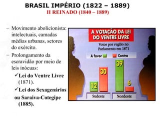 BRASIL IMPÉRIO (1822 – 1889)
                 II REINADO (1840 – 1889)

– Movimento abolicionista:
  intelectuais, camadas
  médias urbanas, setores
  do exército.
– Prolongamento da
  escravidão por meio de
  leis inócuas:
    Lei do Ventre Livre
      (1871).
    Lei dos Sexagenários
    ou Saraiva-Cotegipe
      (1885).
 