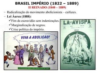 BRASIL IMPÉRIO (1822 – 1889)
                  II REINADO (1840 – 1889)
– Radicalização do movimento abolicionista – caifazes.
– Lei Áurea (1888):
   Fim da escravidão sem indenizações.
   Marginalização de negros.
   Crise política do império.
 
