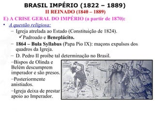 BRASIL IMPÉRIO (1822 – 1889)
                    II REINADO (1840 – 1889)
E) A CRISE GERAL DO IMPÉRIO (a partir de 1870):
• A questão religiosa:
   – Igreja atrelada ao Estado (Constituição de 1824).
       Padroado e Beneplácito.
   – 1864 – Bula Syllabus (Papa Pio IX): maçons expulsos dos
     quadros da Igreja.
   – D. Pedro II proíbe tal determinação no Brasil.
   –Bispos de Olinda e
   Belém descumprem
   imperador e são presos.
   –Posteriormente
   anistiados.
   –Igreja deixa de prestar
   apoio ao Imperador.
 