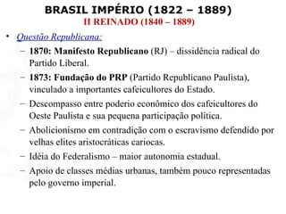 BRASIL IMPÉRIO (1822 – 1889)
                  II REINADO (1840 – 1889)
• Questão Republicana:
   – 1870: Manifesto Republicano (RJ) – dissidência radical do
     Partido Liberal.
   – 1873: Fundação do PRP (Partido Republicano Paulista),
     vinculado a importantes cafeicultores do Estado.
   – Descompasso entre poderio econômico dos cafeicultores do
     Oeste Paulista e sua pequena participação política.
   – Abolicionismo em contradição com o escravismo defendido por
     velhas elites aristocráticas cariocas.
   – Idéia do Federalismo – maior autonomia estadual.
   – Apoio de classes médias urbanas, também pouco representadas
     pelo governo imperial.
 