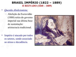 BRASIL IMPÉRIO (1822 – 1889)
                   II REINADO (1840 – 1889)
• Questão Abolicionista:
   – Abolição da Escravidão
     (1888) retira do governo
     imperial sua última base
     de sustentação:
     aristocracia tradicional.


• Império é atacado por todos
  os setores, sendo associado
  ao atraso e decadência.
 