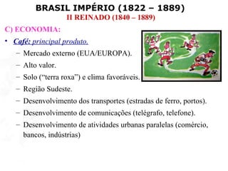 BRASIL IMPÉRIO (1822 – 1889)
                   II REINADO (1840 – 1889)
C) ECONOMIA:
• Café: principal produto.
   – Mercado externo (EUA/EUROPA).
   – Alto valor.
   – Solo (“terra roxa”) e clima favoráveis.
   – Região Sudeste.
   – Desenvolvimento dos transportes (estradas de ferro, portos).
   – Desenvolvimento de comunicações (telégrafo, telefone).
   – Desenvolvimento de atividades urbanas paralelas (comércio,
     bancos, indústrias)
 