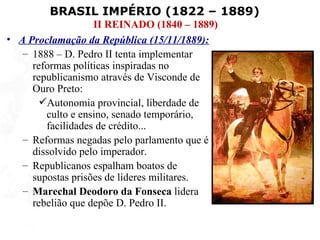 BRASIL IMPÉRIO (1822 – 1889)
                   II REINADO (1840 – 1889)
• A Proclamação da República (15/11/1889):
   – 1888 – D. Pedro II tenta implementar
     reformas políticas inspiradas no
     republicanismo através de Visconde de
     Ouro Preto:
       Autonomia provincial, liberdade de
        culto e ensino, senado temporário,
        facilidades de crédito...
   – Reformas negadas pelo parlamento que é
     dissolvido pelo imperador.
   – Republicanos espalham boatos de
     supostas prisões de líderes militares.
   – Marechal Deodoro da Fonseca lidera
     rebelião que depõe D. Pedro II.
 
