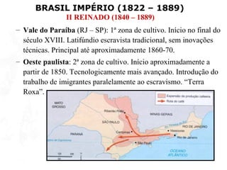 BRASIL IMPÉRIO (1822 – 1889)
                II REINADO (1840 – 1889)
– Vale do Paraíba (RJ – SP): 1ª zona de cultivo. Início no final do
  século XVIII. Latifúndio escravista tradicional, sem inovações
  técnicas. Principal até aproximadamente 1860-70.
– Oeste paulista: 2ª zona de cultivo. Início aproximadamente a
  partir de 1850. Tecnologicamente mais avançado. Introdução do
  trabalho de imigrantes paralelamente ao escravismo. “Terra
  Roxa”.
 