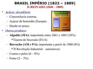 BRASIL IMPÉRIO (1822 – 1889)
                  II REINADO (1840 – 1889)
• Açúcar: decadência
   – Concorrência externa.
   – Açúcar de beterraba (Europa).
   – Queda no preço.
• Outros produtos:
   – Algodão (MA): importante entre 1861 e 1865 (18%)
      Guerra de Secessão (EUA)
   – Borracha (AM e PA): importante a partir de 1880 (8%)
      II Revolução Industrial – automóveis.
   – Couros e peles (6 – 8%)
   – Fumo (2 – 3%)
 