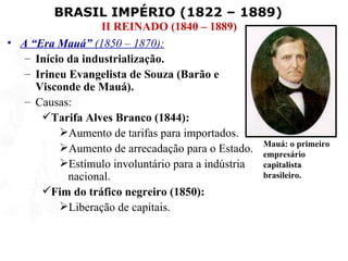 BRASIL IMPÉRIO (1822 – 1889)
                   II REINADO (1840 – 1889)
• A “Era Mauá” (1850 – 1870):
   – Início da industrialização.
   – Irineu Evangelista de Souza (Barão e
     Visconde de Mauá).
   – Causas:
      Tarifa Alves Branco (1844):
          Aumento de tarifas para importados.
                                                    Mauá: o primeiro
          Aumento de arrecadação para o Estado.    empresário
          Estímulo involuntário para a indústria   capitalista
            nacional.                               brasileiro.
      Fim do tráfico negreiro (1850):
          Liberação de capitais.
 