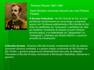 Floriano Peixoto 1891-1894
Após Deodoro renunciar assume seu vice Floriano
Peixoto
A Revolta Federalista - No Rio Grande do Sul, as lutas
partidárias transformaram-se numa longa e sangrenta
guerra civil. Dividia-se politicamente o Rio Grande do Sul
entre os castilhistas (ou "pica-paus"), partidários de Júlio
de Castilhos, Presidente do Estado (a quem Floriano
fornecia apoio), e os federalistas (ou "gasparistas" ou
"maragatos"), chefiados por Silveira Martins, o qual era
acusado de monarquista.
A Revolta Armada - Durante a Revolta Armada, inicialmente no Rio de Janeiro,
ocorreram diversos combates, e a guerra chegou novamente ao Rio Grande do
Sul. Porém, o governo preparou-se suficientemente bem para se defender.
Fracassara a Revolta Armada, terminando a Revolução Federalista. Salvara-se o
governo.
 