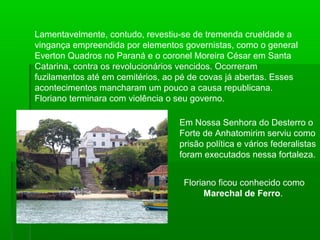 Lamentavelmente, contudo, revestiu-se de tremenda crueldade a
vingança empreendida por elementos governistas, como o general
Everton Quadros no Paraná e o coronel Moreira César em Santa
Catarina, contra os revolucionários vencidos. Ocorreram
fuzilamentos até em cemitérios, ao pé de covas já abertas. Esses
acontecimentos mancharam um pouco a causa republicana.
Floriano terminara com violência o seu governo.
Em Nossa Senhora do Desterro o
Forte de Anhatomirim serviu como
prisão política e vários federalistas
foram executados nessa fortaleza.
Floriano ficou conhecido como
Marechal de Ferro.
 
