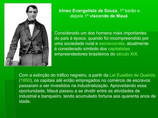 Considerado um dos homens mais importantes
do país à época, quando foi incompreendido por
uma sociedade rural e escravocrata, atualmente
é considerado símbolo dos capitalistas
empreendedores brasileiros do século XIX.
Irineu Evangelista de Souza, 1º barão e
depois 1º visconde de Mauá
Com a extinção do tráfico negreiro, a partir da Lei Eusébio de Queirós
(1850), os capitais até então empregados no comércio de escravos
passaram a ser investidos na industrialização. Aproveitando essa
oportunidade, Mauá passou a se dividir entre as atividades de
industrial e banqueiro, tendo acumulado fortuna aos quarenta anos de
idade.
 
