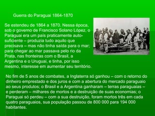 Guerra do Paraguai 1864-1870
Se estendeu de 1864 a 1870. Nessa época,
sob o governo de Francisco Solano López, o
Paraguai era um país praticamente auto-
suficiente – produzia tudo aquilo que
precisava – mas não tinha saída para o mar;
para chegar ao mar passava pelo rio da
Prata, nas fronteiras com o Brasil, a
Argentina e o Uruguai, e tinha, por isso
mesmo, interesse em aumentar seu território.
No fim de 5 anos de combates, a Inglaterra só ganhou – com o retorno do
dinheiro emprestado e dos juros e com a abertura do mercado paraguaio
ao seus produtos; o Brasil e a Argentina ganharam – terras paraguaias –
e perderam – milhares de mortos e a destruição de suas economias; o
Paraguai só perdeu – com a sua destruição, foram mortos três em cada
quatro paraguaios, sua população passou de 800 000 para 194 000
habitantes.
 