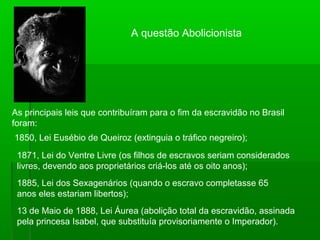 A questão Abolicionista
As principais leis que contribuíram para o fim da escravidão no Brasil
foram:
1850, Lei Eusébio de Queiroz (extinguia o tráfico negreiro);
1871, Lei do Ventre Livre (os filhos de escravos seriam considerados
livres, devendo aos proprietários criá-los até os oito anos);
1885, Lei dos Sexagenários (quando o escravo completasse 65
anos eles estariam libertos);
13 de Maio de 1888, Lei Áurea (abolição total da escravidão, assinada
pela princesa Isabel, que substituía provisoriamente o Imperador).
 