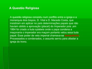 A questão religiosa consistiu num conflito entre a igreja e a
monarquia dois bispos, D. Vital e D. Macedo Costa, que
insistiram em aplicar no país determinações papais que não
haviam obtido a aprovação (placet) do Imperador pois ,em
1864 foi criado a bula sylabeis onde o papa condena a
maçonaria o imperador era maçom portanto vetou essa bula
papal. Esse poder de veto imperial chamava-se beneplácito.
Processados e condenados, o assunto serviu para afastar a
igreja do trono.
A Questão Religiosa
 