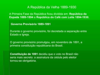 A República da Velha 1889-1930
A Primeira Fase da República ficou dividida em: República da
Espada 1889-1894 e República do Café com Leite 1894-1930.
Governo Provisório 1889-1891
Durante o governo provisório, foi decretada a separação entre
Estado e Igreja.
O governo provisório promulgou, em novembro de 1891, a
primeira constituição republicana do Brasil.
Constituição de 1891 decidiu que o voto no Brasil não
seria mais secreto: a assinatura da cédula pelo eleitor
tornou-se obrigatória.
 