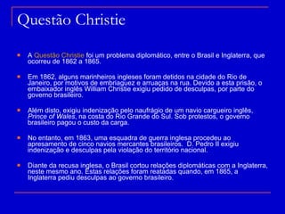 Questão Christie A  Questão Christie  foi um problema diplomático, entre o Brasil e Inglaterra, que ocorreu de 1862 a 1865. Em 1862, alguns marinheiros ingleses foram detidos na cidade do Rio de Janeiro, por motivos de embriaguez e arruaças na rua. Devido a esta prisão, o embaixador inglês William Christie exigiu pedido de desculpas, por parte do governo brasileiro. Além disto, exigiu indenização pelo naufrágio de um navio cargueiro inglês,  Prince of Wales , na costa do Rio Grande do Sul. Sob protestos, o governo brasileiro pagou o custo da carga. No entanto, em 1863, uma esquadra de guerra inglesa procedeu ao apresamento de cinco navios mercantes brasileiros.  D. Pedro II exigiu indenização e desculpas pela violação do território nacional. Diante da recusa inglesa, o Brasil cortou relações diplomáticas com a Inglaterra, neste mesmo ano. Estas relações foram reatadas quando, em 1865, a Inglaterra pediu desculpas ao governo brasileiro. 