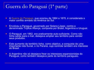 Guerra do Paraguai (1ª parte) A  Guerra do Paraguai , que ocorreu de 1864 a 1870, é considerada o maior conflito armado da América do Sul.  Envolveu o Paraguai, governado por Solano López, contra a denominada Tríplice Aliança, composta por Brasil, Argentina e Uruguai. O Paraguai, em 1862, era praticamente auto-suficiente. Como não tinha saída para o mar, desejava ampliar seu território para vender seus produtos. Este aumento de território tinha, como objetivo, a conquista de uma importante rota fluvial, o rio Paraná, cujo controle também era interesse do Brasil.  A Argentina não só desejava frear os interesses expansionistas do Paraguai, como também desejava parte do território paraguaio. 
