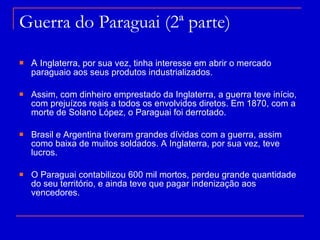 Guerra do Paraguai (2ª parte)  A  Inglaterra, por sua vez, tinha interesse em abrir o mercado paraguaio aos seus produtos industrializados.  Assim, com dinheiro emprestado da Inglaterra, a guerra teve início, com prejuízos reais a todos os envolvidos diretos. Em 1870, com a morte de Solano López, o Paraguai foi derrotado. Brasil e Argentina tiveram grandes dívidas com a guerra, assim como baixa de muitos soldados. A Inglaterra, por sua vez, teve lucros. O Paraguai contabilizou 600 mil mortos, perdeu grande quantidade do seu território, e ainda teve que pagar indenização aos vencedores.  