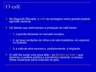 O café No Segundo Reinado, o  café  se consagrou como grande produto agrícola nacional. Os fatores que estimularam a produção do café foram:  1- a grande demanda no mercado europeu. 2- as boas condições do clima e do solo brasileiros, em especial no Sudeste. 3- a mão-de-obra escrava e, posteriormente, a imigrante. O café fez surgir uma nova elite – os  Barões do Café  – que dominou o cenário político e econômico nacional, e causou fortes mudanças sócio-culturais no país. 