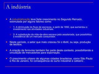 A indústria A  industrialização  teve forte crescimento no Segundo Reinado, estimulada por alguns fatores como: 1- A diminuição do fluxo de escravos, a partir de 1850, que aumentou o investimento nas atividades industriais. 2- A substituição da mão-de-obra escrava pela assalariada, que possibilitou a existência de um mercado consumidor. Neste período, o setor que mais cresceu foi o têxtil, ou seja, produção de tecidos. A criação de ferrovias também faz parte deste contexto, possibilitando a circulação de mercadorias para exportação. O crescimento urbano de algumas cidades brasileiras, como São Paulo e Rio de Janeiro, foi consequência do surto industrial e cafeeiro . 