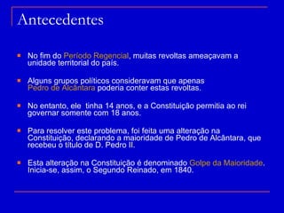 Antecedentes No fim do  Período Regencial , muitas revoltas ameaçavam a unidade territorial do país. Alguns grupos políticos consideravam que apenas  Pedro de Alcântara  poderia conter estas revoltas. No entanto, ele  tinha 14 anos, e a Constituição permitia ao rei governar somente com 18 anos. Para resolver este problema, foi feita uma alteração na Constituição, declarando a maioridade de Pedro de Alcântara, que recebeu o título de D. Pedro II. Esta alteração na Constituição é denominado  Golpe da Maioridade . Inicia-se, assim, o Segundo Reinado, em 1840. 