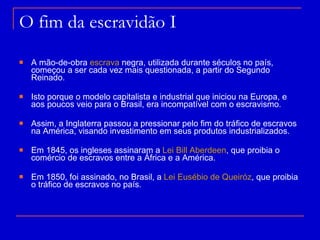 O fim da escravidão I A mão-de-obra  escrava  negra, utilizada durante séculos no país, começou a ser cada vez mais questionada, a partir do Segundo Reinado. Isto porque o modelo capitalista e industrial que iniciou na Europa, e aos poucos veio para o Brasil, era incompatível com o escravismo. Assim, a Inglaterra passou a pressionar pelo fim do tráfico de escravos na América, visando investimento em seus produtos industrializados. Em 1845, os ingleses assinaram a  Lei Bill  Aberdeen , que proibia o comércio de escravos entre a África e a América.  Em 1850, foi assinado, no Brasil, a  Lei Eusébio de  Queiróz , que proibia o tráfico de escravos no país. 