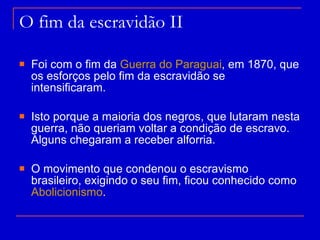 O fim da escravidão II Foi com o fim da  Guerra do Paraguai , em 1870, que os esforços pelo fim da escravidão se intensificaram. Isto porque a maioria dos negros, que lutaram nesta guerra, não queriam voltar a condição de escravo. Alguns chegaram a receber alforria. O movimento que condenou o escravismo brasileiro, exigindo o seu fim, ficou conhecido como  Abolicionismo . 