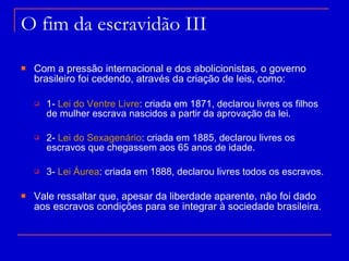 O fim da escravidão III Com a pressão internacional e dos abolicionistas, o governo brasileiro foi cedendo, através da criação de leis, como: 1-  Lei do Ventre Livre : criada em 1871, declarou livres os filhos de mulher escrava nascidos a partir da aprovação da lei. 2-  Lei do Sexagenário : criada em 1885, declarou livres os escravos que chegassem aos 65 anos de idade. 3-  Lei Áurea : criada em 1888, declarou livres todos os escravos. Vale ressaltar que, apesar da liberdade aparente, não foi dado aos escravos condições para se integrar à sociedade brasileira. 