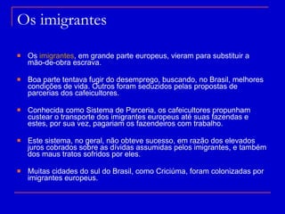 Os imigrantes  Os  imigrantes , em grande parte europeus, vieram para substituir a mão-de-obra escrava. Boa parte tentava fugir do desemprego, buscando, no Brasil, melhores condições de vida. Outros foram seduzidos pelas propostas de parcerias dos cafeicultores. Conhecida como Sistema de Parceria, os cafeicultores propunham custear o transporte dos imigrantes europeus até suas fazendas e estes, por sua vez, pagariam os fazendeiros com trabalho. Este sistema, no geral, não obteve sucesso, em razão dos elevados juros cobrados sobre as dívidas assumidas pelos imigrantes, e também dos maus tratos sofridos por eles. Muitas cidades do sul do Brasil, como Criciúma, foram colonizadas por imigrantes europeus.  