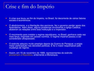 Crise e fim do Império A crise que levou ao fim do Império, no Brasil, foi decorrente de vários fatores sociais e econômicos.  O abolicionismo, e a libertação dos escravos, fez o governo perder apoio dos fazendeiros. Além disso, alguns problemas envolvendo a Igreja Católica, abalaram as relações entre esta instituição e o imperador. O movimento para instalar o regime republicano, no Brasil, ganhava cada vez mais força, inspirado em países vizinhos. O regime imperial passou a ser considerado ultrapassado.  O exército adquiriu muito prestígio depois da Guerra do Paraguai, e exigia maior participação nas decisões políticas. E foi o maior responsável pela mudança de regime. Assim, em 15 de novembro de 1889, representantes do exército  proclamam a República , enterrando a Monarquia.  