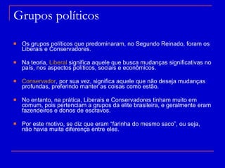 Grupos políticos Os grupos políticos que predominaram, no Segundo Reinado, foram os Liberais e Conservadores. Na teoria,  Liberal  significa aquele que busca mudanças significativas no país, nos aspectos políticos, sociais e econômicos.  Conservador , por sua vez, significa aquele que não deseja mudanças profundas, preferindo manter as coisas como estão. No entanto, na prática, Liberais e Conservadores tinham muito em comum, pois pertenciam a grupos da elite brasileira, e geralmente eram fazendeiros e donos de escravos. Por este motivo, se diz que eram “farinha do mesmo saco”, ou seja, não havia muita diferença entre eles.  