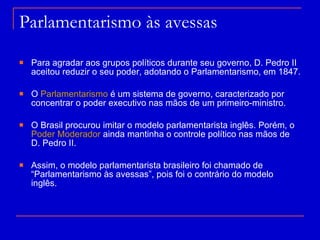Parlamentarismo às avessas Para agradar aos grupos políticos durante seu governo, D. Pedro II aceitou reduzir o seu poder, adotando o Parlamentarismo, em 1847. O  Parlamentarismo  é um sistema de governo, caracterizado por concentrar o poder executivo nas mãos de um primeiro-ministro.  O Brasil procurou imitar o modelo parlamentarista inglês. Porém, o  Poder Moderador  ainda mantinha o controle político nas mãos de D. Pedro II. Assim, o modelo parlamentarista brasileiro foi chamado de “Parlamentarismo às avessas”, pois foi o contrário do modelo inglês. 