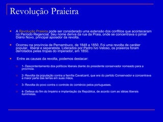 Revolução Praieira A  Revolução Praieira  pode ser considerado uma extensão dos conflitos que aconteceram no Período Regencial. Seu nome deriva da rua da Praia, onde se concentrava o jornal Diário Novo, principal apoiador da revolta. Ocorreu na província de Pernambuco, de 1848 a 1850. Foi uma revolta de caráter popular,  liberal e separatista. Liderados por Pedro Ivo Veloso, os praieiros foram derrotados pelas tropas do imperador, em 1850. Entre as causas da revolta, podemos destacar: 1- Descontentamento dos políticos liberais diante do presidente conservador nomeado para a província. 2- Revolta da população contra a família Cavalcanti, que era do partido Conservador e concentrava a maior parte das terras em suas mãos. 3- Revolta do povo contra o controle do comércio pelos portugueses. 4- Defesa do fim do Império e implantação da República, de acordo com as idéias liberais iluministas. 