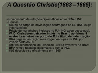 –Rompimento de relações diplomáticas entre BRA e ING.
–Causas:
 Roubo de carga de navio inglês naufragado no RS (ING exige
indenização);
 Prisão de marinheiros ingleses no RJ (ING exige desculpas).
 W. D. Christie(embaixador inglês no Brasil) aprisiona 5
navios brasileiros no porto do RJ a título de indenização.
 BRA paga indenização mas exige desculpas da ING por
invadir porto do RJ.
 Arbítrio internacional de Leopoldo I (BEL) favorável ao BRA;
 BRA rompe relações diplomáticas com a ING.
 ING desculpa-se oficialmente em 1865
 