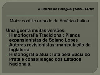 Maior conflito armado da América Latina.
Uma guerra muitas versões.
 Historiografia Tradicional: Planos
expansionistas de Solano Lopes
 Autores revisionistas: manipulação da
Inglaterra
 Historiografia atual: luta pela Bacia do
Prata e consolidação dos Estados
Nacionais.
 
