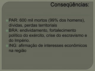 PAR: 600 mil mortos (99% dos homens),
dívidas, perdas territoriais
BRA: endividamento, fortalecimento
político do exército, crise do escravismo e
do Império.
ING: afirmação de interesses econômicos
na região
 