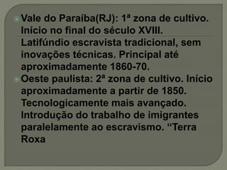 Vale do Paraíba(RJ): 1ª zona de cultivo.
Início no final do século XVIII.
Latifúndio escravista tradicional, sem
inovações técnicas. Principal até
aproximadamente 1860-70.
Oeste paulista: 2ª zona de cultivo. Início
aproximadamente a partir de 1850.
Tecnologicamente mais avançado.
Introdução do trabalho de imigrantes
paralelamente ao escravismo. “Terra
Roxa
 
