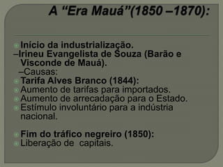  Início da industrialização.
–Irineu Evangelista de Souza (Barão e
Visconde de Mauá).
–Causas:
 Tarifa Alves Branco (1844):
 Aumento de tarifas para importados.
 Aumento de arrecadação para o Estado.
 Estímulo involuntário para a indústria
nacional.
 Fim do tráfico negreiro (1850):
 Liberação de capitais.
 