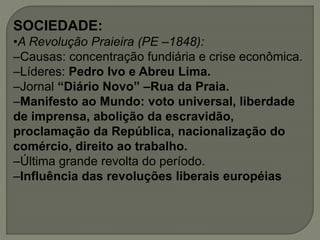 SOCIEDADE:
•A Revolução Praieira (PE –1848):
–Causas: concentração fundiária e crise econômica.
–Líderes: Pedro Ivo e Abreu Lima.
–Jornal “Diário Novo” –Rua da Praia.
–Manifesto ao Mundo: voto universal, liberdade
de imprensa, abolição da escravidão,
proclamação da República, nacionalização do
comércio, direito ao trabalho.
–Última grande revolta do período.
–Influência das revoluções liberais européias
 