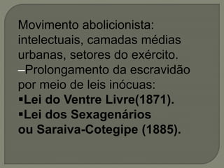 Movimento abolicionista:
intelectuais, camadas médias
urbanas, setores do exército.
–Prolongamento da escravidão
por meio de leis inócuas:
Lei do Ventre Livre(1871).
Lei dos Sexagenários
ou Saraiva-Cotegipe (1885).
 