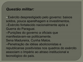 Questão militar:
–Exército desprestigiado pelo governo: baixos
soldos, pouca aparelhagem e investimentos.
–Exército fortalecido nacionalmente após a
Guerra do Paraguai.
–Punições do governo a oficiais que
manifestavam-se politicamente.
Sena Madureira, Cunha Matos.
–Penetração de idéias abolicionistas e
republicanas positivistas nos quadros do exército
associam o Império ao atraso institucional e
tecnológico do país.
 