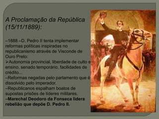A Proclamação da República
(15/11/1889):
–1888 –D. Pedro II tenta implementar
reformas políticas inspiradas no
republicanismo através de Visconde de
Ouro Preto:
Autonomia provincial, liberdade de culto e
ensino, senado temporário, facilidades de
crédito...
–Reformas negadas pelo parlamento que é
dissolvido pelo imperador.
–Republicanos espalham boatos de
supostas prisões de líderes militares.
–Marechal Deodoro da Fonseca lidera
rebelião que depõe D. Pedro II.
 