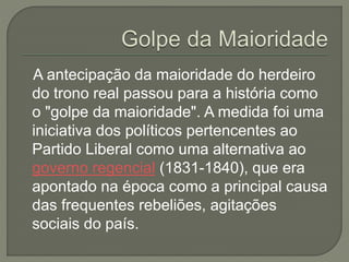 A antecipação da maioridade do herdeiro
do trono real passou para a história como
o "golpe da maioridade". A medida foi uma
iniciativa dos políticos pertencentes ao
Partido Liberal como uma alternativa ao
governo regencial (1831-1840), que era
apontado na época como a principal causa
das frequentes rebeliões, agitações
sociais do país.
 