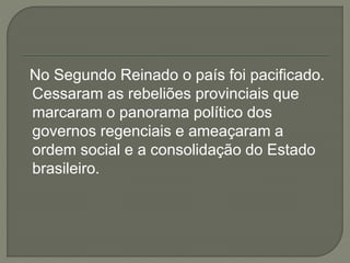 No Segundo Reinado o país foi pacificado.
Cessaram as rebeliões provinciais que
marcaram o panorama político dos
governos regenciais e ameaçaram a
ordem social e a consolidação do Estado
brasileiro.
 