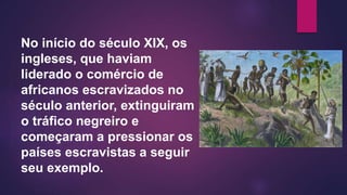 No início do século XIX, os
ingleses, que haviam
liderado o comércio de
africanos escravizados no
século anterior, extinguiram
o tráfico negreiro e
começaram a pressionar os
países escravistas a seguir
seu exemplo.
 