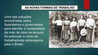 AS NOVAS FORMAS DE TRABALHO
Uma das soluções
encontradas pelos
fazendeiros e governantes
para atender a necessidade
de mão de obra na lavoura
foi estimular a vinda de
trabalhadores estrangeiros
para o Brasil.
 