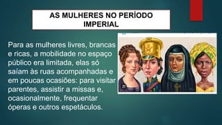 AS MULHERES NO PERÍODO
IMPERIAL
Para as mulheres livres, brancas
e ricas, a mobilidade no espaço
público era limitada, elas só
saíam às ruas acompanhadas e
em poucas ocasiões: para visitar
parentes, assistir a missas e,
ocasionalmente, frequentar
óperas e outros espetáculos.
 