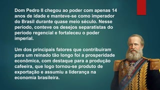 Dom Pedro II chegou ao poder com apenas 14
anos de idade e manteve-se como imperador
do Brasil durante quase meio século. Nesse
período, conteve os desejos separatistas do
período regencial e fortaleceu o poder
imperial.
Um dos principais fatores que contribuíram
para um reinado tão longo foi a prosperidade
econômica, com destaque para a produção
cafeeira, que logo tornou-se produto de
exportação e assumiu a liderança na
economia brasileira.
 